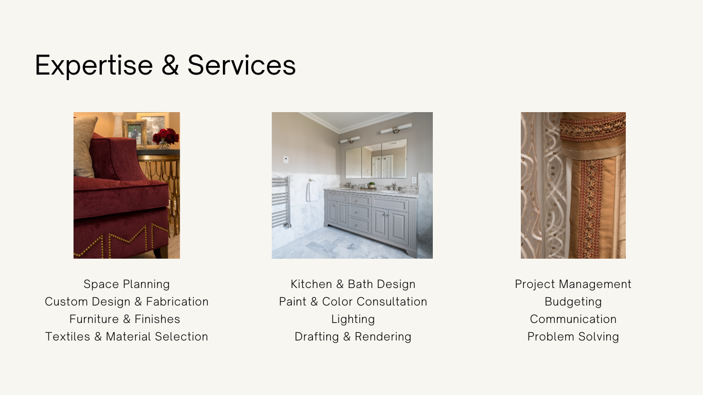Expertise and Services: Space Planning
Custom Design and Fabrication
Furniture and Finishes 
Textiles and Material Selection Kitchen and Bath Design
Paint and Color Consultation
Lighting
Drafting and Rendering Project Management
Budgeting
Communication
Problem Solving